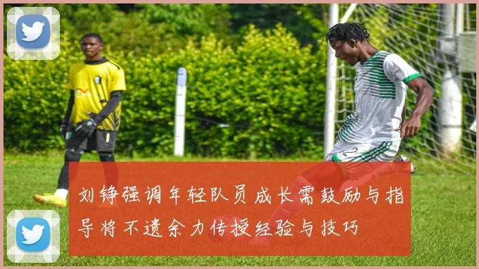 刘铮强调年轻队员成长需鼓励与指导将不遗余力传授经验与技巧