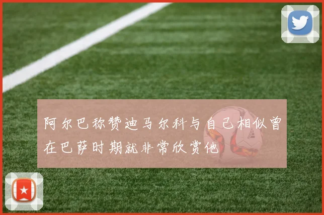 阿尔巴称赞迪马尔科与自己相似曾在巴萨时期就非常欣赏他