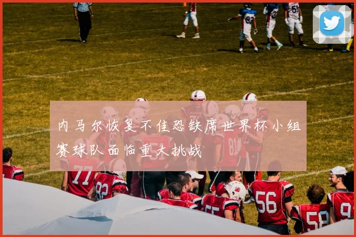 内马尔恢复不佳恐缺席世界杯小组赛球队面临重大挑战