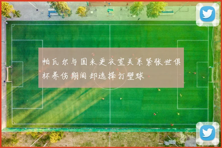 帕瓦尔与国米更衣室关系紧张世俱杯养伤期间却选择打壁球