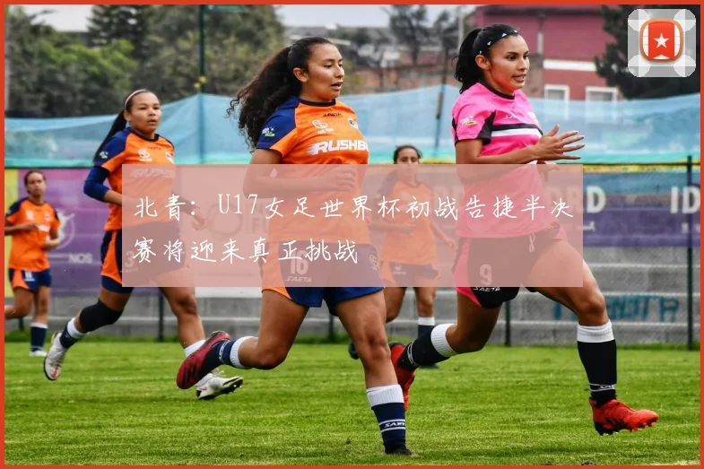 北青：U17女足世界杯初战告捷半决赛将迎来真正挑战