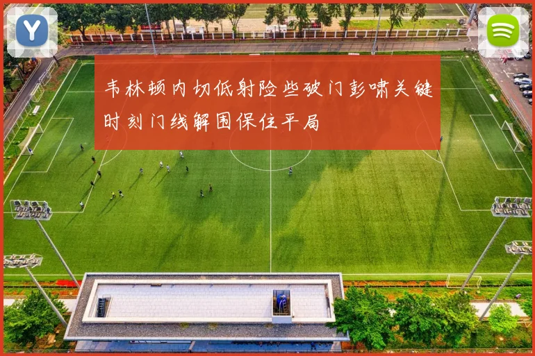 韦林顿内切低射险些破门彭啸关键时刻门线解围保住平局
