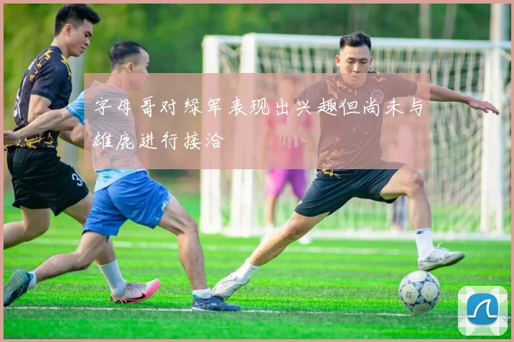 字母哥对绿军表现出兴趣但尚未与雄鹿进行接洽