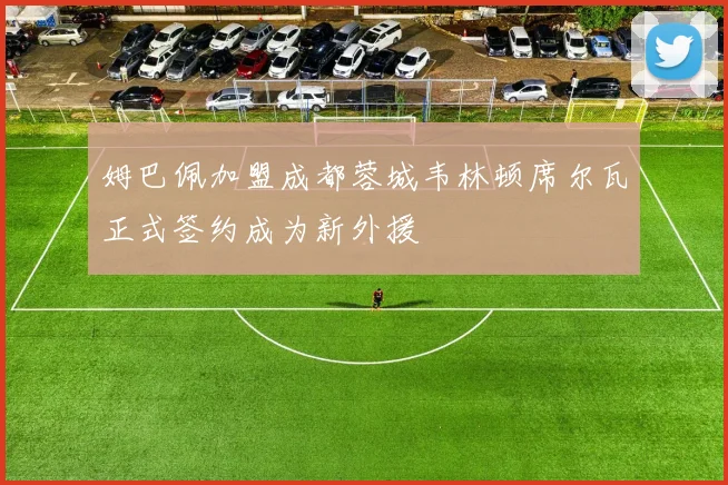 姆巴佩加盟成都蓉城韦林顿席尔瓦正式签约成为新外援