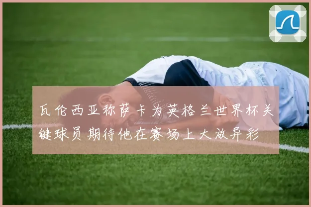 瓦伦西亚称萨卡为英格兰世界杯关键球员期待他在赛场上大放异彩