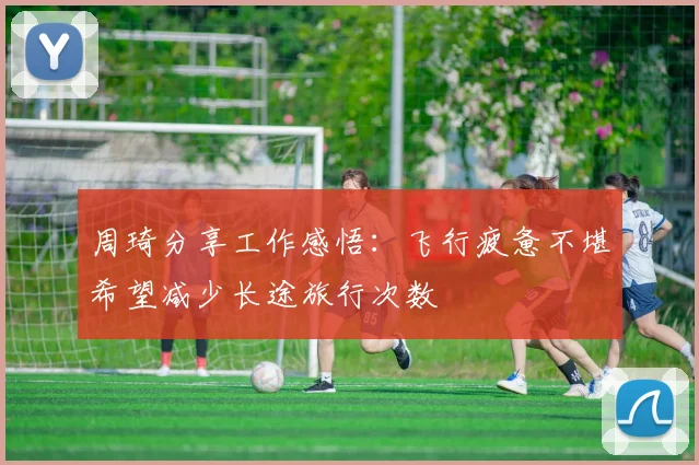 周琦分享工作感悟：飞行疲惫不堪希望减少长途旅行次数