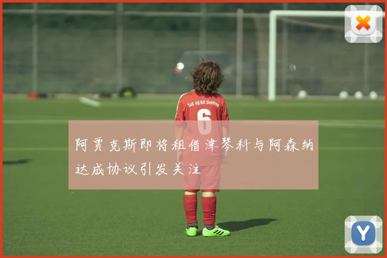 阿贾克斯即将租借津琴科与阿森纳达成协议引发关注