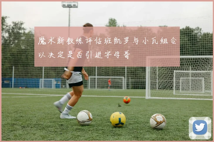 魔术新教练评估班凯罗与小瓦组合以决定是否引进字母哥