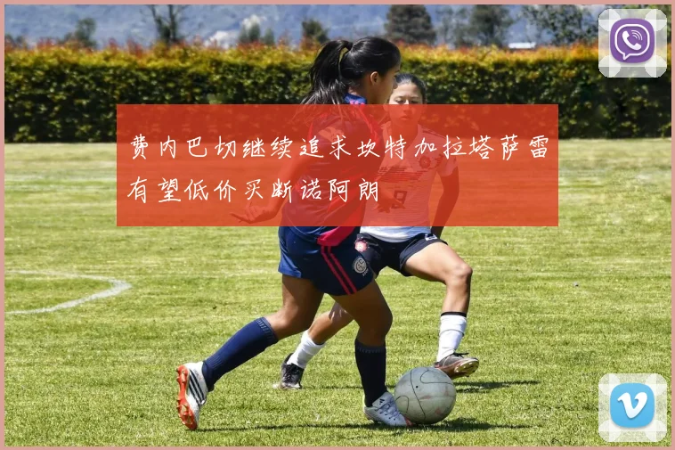 费内巴切继续追求坎特加拉塔萨雷有望低价买断诺阿朗