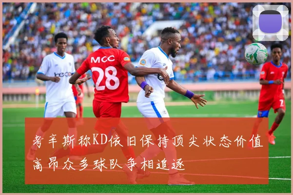 考辛斯称KD依旧保持顶尖状态价值高昂众多球队争相追逐