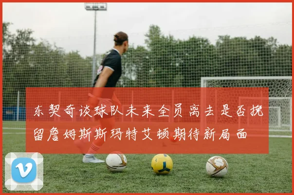 东契奇谈球队未来全员离去是否挽留詹姆斯斯玛特艾顿期待新局面