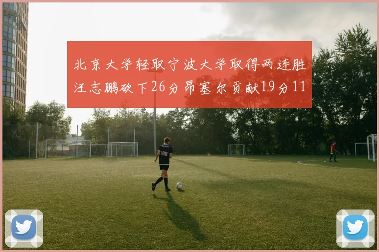 北京大学轻取宁波大学取得两连胜汪志鹏砍下26分昂塞尔贡献19分11篮板5助攻