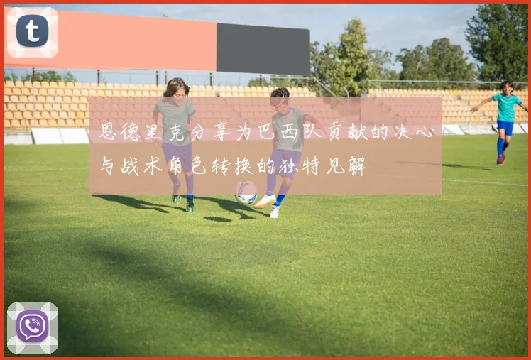 恩德里克分享为巴西队贡献的决心与战术角色转换的独特见解