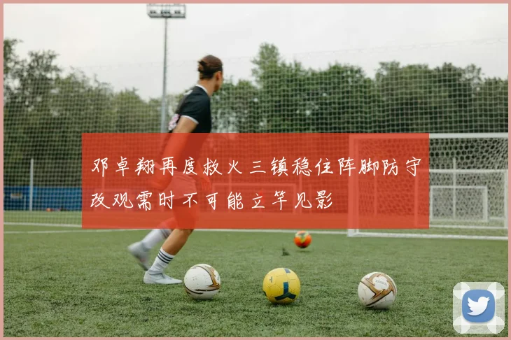 邓卓翔再度救火三镇稳住阵脚防守改观需时不可能立竿见影