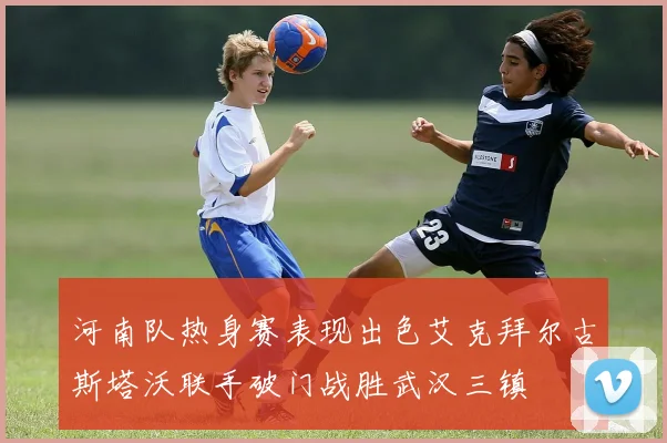 河南队热身赛表现出色艾克拜尔古斯塔沃联手破门战胜武汉三镇