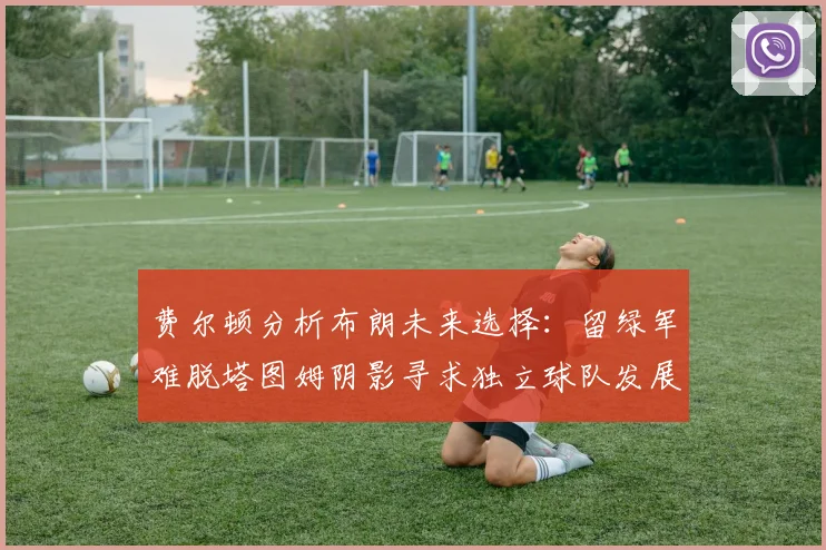 费尔顿分析布朗未来选择：留绿军难脱塔图姆阴影寻求独立球队发展
