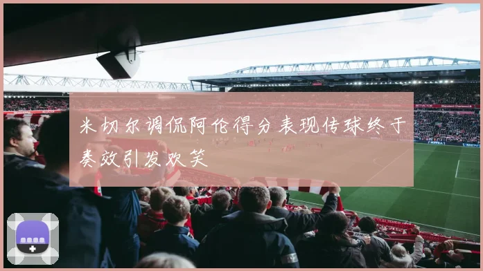 米切尔调侃阿伦得分表现传球终于奏效引发欢笑